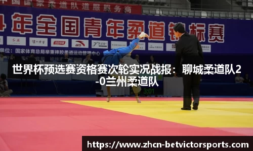 世界杯预选赛资格赛次轮实况战报：聊城柔道队2-0兰州柔道队